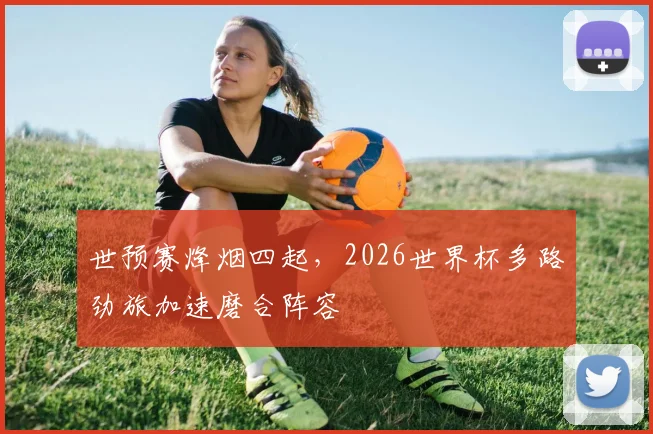 世预赛烽烟四起，2026世界杯多路劲旅加速磨合阵容