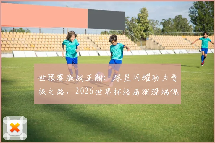 世预赛激战正酣：球星闪耀助力晋级之路，2026世界杯格局渐现端倪