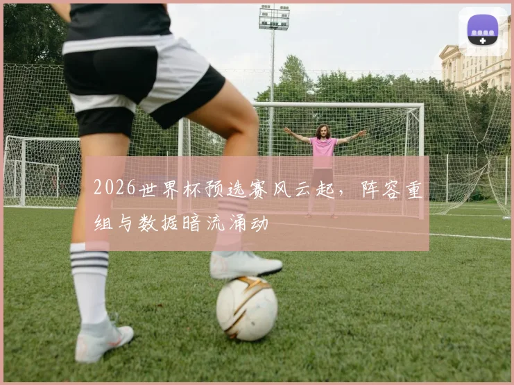 2026世界杯预选赛风云起，阵容重组与数据暗流涌动