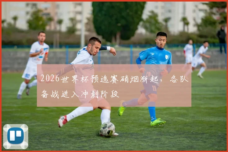 2026世界杯预选赛硝烟渐起，各队备战进入冲刺阶段