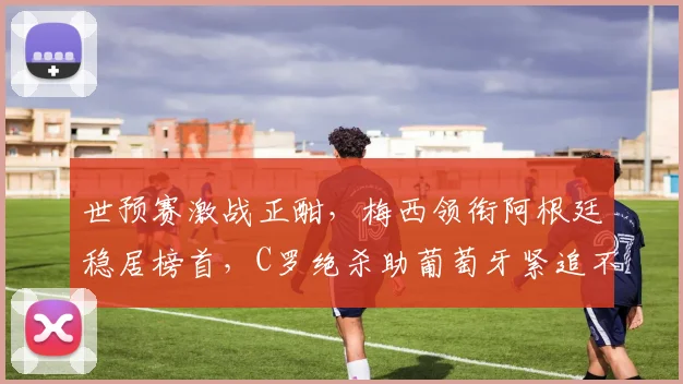 世预赛激战正酣，梅西领衔阿根廷稳居榜首，C罗绝杀助葡萄牙紧追不舍
