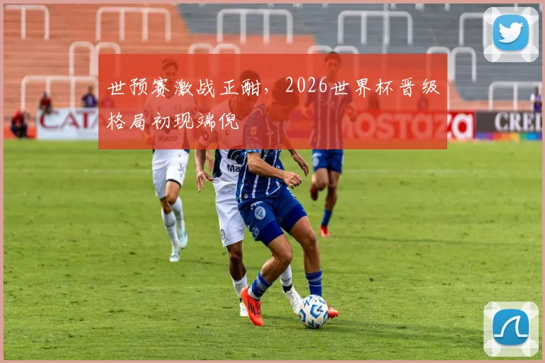 世预赛激战正酣，2026世界杯晋级格局初现端倪
